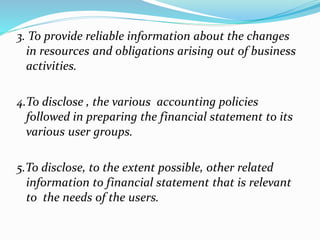 3. To provide reliable information about the changes 
in resources and obligations arising out of business 
activities. 
4.To disclose , the various accounting policies 
followed in preparing the financial statement to its 
various user groups. 
5.To disclose, to the extent possible, other related 
information to financial statement that is relevant 
to the needs of the users. 
 