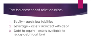 The balance sheet relationships:-
1. Equity – assets less liabilities
2. Leverage – assets financed with debt
3. Debt to equity – assets available to
repay debt (cushion)
 