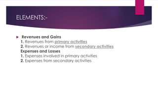 ELEMENTS:-
 Revenues and Gains
1. Revenues from primary activities
2. Revenues or income from secondary activities
Expenses and Losses
1. Expenses involved in primary activities
2. Expenses from secondary activities
 