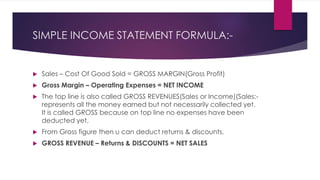 SIMPLE INCOME STATEMENT FORMULA:-
 Sales – Cost Of Good Sold = GROSS MARGIN(Gross Profit)
 Gross Margin – Operating Expenses = NET INCOME
 The top line is also called GROSS REVENUES(Sales or Income)(Sales:-
represents all the money earned but not necessarily collected yet.
It is called GROSS because on top line no expenses have been
deducted yet.
 From Gross figure then u can deduct returns & discounts.
 GROSS REVENUE – Returns & DISCOUNTS = NET SALES
 