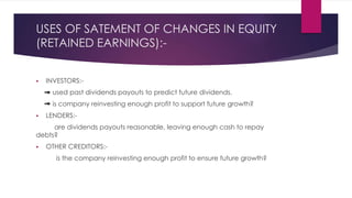 USES OF SATEMENT OF CHANGES IN EQUITY
(RETAINED EARNINGS):-
 INVESTORS:-
used past dividends payouts to predict future dividends.
is company reinvesting enough profit to support future growth?
 LENDERS:-
are dividends payouts reasonable, leaving enough cash to repay
debts?
 OTHER CREDITORS:-
is the company reinvesting enough profit to ensure future growth?
 