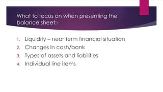 What to focus on when presenting the
balance sheet:-
1. Liquidity – near term financial situation
2. Changes in cash/bank
3. Types of assets and liabilities
4. Individual line items
 