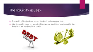 The liquidity issues:-
 The ability of the business to pay it’s debts as they come due.
 Like to pay for the short term liabilities we use short term assets and for the
long term we use long term assets.
 