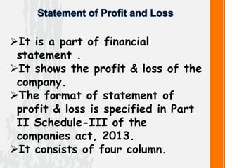 It is a part of financial
statement .
It shows the profit & loss of the
company.
The format of statement of
profit & loss is specified in Part
II Schedule-III of the
companies act, 2013.
It consists of four column.
 