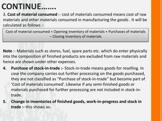 CONTINUE…….
3. Cost of material consumed :- cost of materials consumed means cost of raw
materials and other materials consumed in manufacturing the goods . It will be
calculated as follows :-
Note :- Materials such as stores, fuel, spare parts etc. which do enter physically
into the composition of finished products are excluded from raw materials and
hence are shown under other expenses.
4. Purchase of stock-in-trade :- Stock-in-trade means goods for reselling. In
case the company carries out further processing on the goods purchased,
they are not classified as “Purchase of stock-in-trade” but become part of
‘Cost of materials consumed’. Likewise if any semi-finished goods or
materials purchased for further processing are not included in stock-in-
trade.
5. Change in inventories of finished goods, work-in-progress and stock in
trade :- this shows as-
Cost of material consumed = Opening inventory of materials + Purchases of materials
– Closing Inventory of materials
 