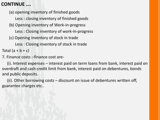 CONTINUE ….
(a) opening inventory of finished goods
Less : closing inventory of finished goods
(b) Opening inventory of Work-in-progress
Less : Closing inventory of work-in-progress
(c) Opening inventory of stock in trade
Less : Closing inventory of stock in trade
Total (a + b + c)
7. Finance costs :-finance cost are-
(i). Interest expenses – interest paid on term loans from bank, interest paid on
overdraft and cash credit limit from bank, interest paid on debentures, bonds
and public deposits.
(ii). Other borrowing costs – discount on issue of debentures written off,
guarantee charges etc..
 