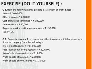 EXERCISE (DO IT YOURSELF) :-
Q 1. from the following items, prepare a statement of profit & loss :-
Sales = ₹ 10,00,000
Other income = ₹ 2,00,000
Cost of material consumed = ₹ 1,00,000
Finance costs = ₹ 50,000
Depreciation & amortization expenses = ₹ 1,50,000
Tax @ 45%
Q 2. Compute revenue from operation, other income and total revenue for a
financial company from the following :-
Interest on loans given = ₹ 40,00,000
Fees received for arranging loans = ₹ 5,00,000
Sale of miscellaneous items = ₹ 15,000
Profit on sale of building = ₹ 2,00,000
Profit on sale of investments = ₹ 1,20,000
 