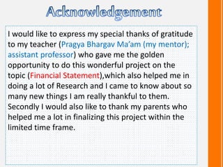 I would like to express my special thanks of gratitude
to my teacher (Pragya Bhargav Ma’am (my mentor);
assistant professor) who gave me the golden
opportunity to do this wonderful project on the
topic (Financial Statement),which also helped me in
doing a lot of Research and I came to know about so
many new things I am really thankful to them.
Secondly I would also like to thank my parents who
helped me a lot in finalizing this project within the
limited time frame.
 