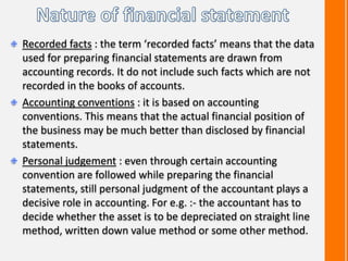Recorded facts : the term ‘recorded facts’ means that the data
used for preparing financial statements are drawn from
accounting records. It do not include such facts which are not
recorded in the books of accounts.
Accounting conventions : it is based on accounting
conventions. This means that the actual financial position of
the business may be much better than disclosed by financial
statements.
Personal judgement : even through certain accounting
convention are followed while preparing the financial
statements, still personal judgment of the accountant plays a
decisive role in accounting. For e.g. :- the accountant has to
decide whether the asset is to be depreciated on straight line
method, written down value method or some other method.
 