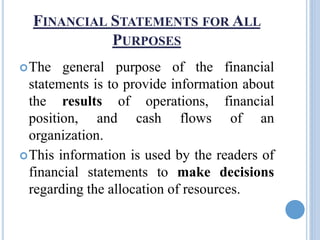 FINANCIAL STATEMENTS FOR ALL
PURPOSES
The general purpose of the financial
statements is to provide information about
the results of operations, financial
position, and cash flows of an
organization.
This information is used by the readers of
financial statements to make decisions
regarding the allocation of resources.
 
