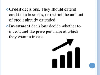 Credit decisions. They should extend
credit to a business, or restrict the amount
of credit already extended.
Investment decisions decide whether to
invest, and the price per share at which
they want to invest.
 