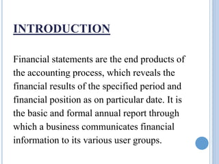 INTRODUCTION
Financial statements are the end products of
the accounting process, which reveals the
financial results of the specified period and
financial position as on particular date. It is
the basic and formal annual report through
which a business communicates financial
information to its various user groups.
 
