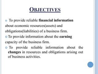 OBJECTIVES
 To provide reliable financial information
about economic resources(assets) and
obligations(liabilities) of a business firm.
 To provide information about the earning
capacity of the business firm.
 To provide reliable information about the
changes in resources and obligations arising out
of business activities.
 