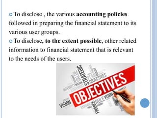  To disclose , the various accounting policies
followed in preparing the financial statement to its
various user groups.
 To disclose, to the extent possible, other related
information to financial statement that is relevant
to the needs of the users.
 