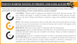 POINTS WORTH NOTING IN PROFIT AND LOSS ACCOUNT
SALARIES- "Salaries paid to employees are debited to the profit and loss account. The
item ‘salaries and wages’ is treated as salaries and is debited to profit and loss account.
However, the items "Wages and Salaries is treated as wages and is debited to the trading
account
RENT- The amount of rent paid is shown on the debit side of the profit and loss account.
However, in case of rent received, it is an item of income and as such it will appear on the
credit side of the profit and loss account
DISCOUNT- Discount is of two types 1] Trade discount 2] Cash discount
Trade discount is given on bulk purchases and bulk sales. It is deducted from the amount of
purchases and sales before they are recorded in the books. Hence no further treatment is
given to trade discount.
A cash discount is given to creditors/customers in order to encourage prompt payment of
dues. When discount is received from creditors, it is considered as income and is shown on
the credit side of profit and loss account. When discount is allowed to customers, it is
regarded as an expensé and hence it is debited to the profit and loss account
01
02
03
Various types of items are included in a profit and loss account. A detailed description of some of these items is
given below for better understanding as to how a profit and loss account is prepared
 