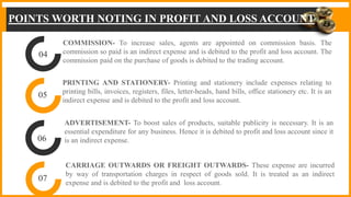 POINTS WORTH NOTING IN PROFIT AND LOSS ACCOUNT
04
05
06
07
COMMISSION- To increase sales, agents are appointed on commission basis. The
commission so paid is an indirect expense and is debited to the profit and loss account. The
commission paid on the purchase of goods is debited to the trading account.
PRINTING AND STATIONERY- Printing and stationery include expenses relating to
printing bills, invoices, registers, files, letter-heads, hand bills, office stationery etc. It is an
indirect expense and is debited to the profit and loss account.
ADVERTISEMENT- To boost sales of products, suitable publicity is necessary. It is an
essential expenditure for any business. Hence it is debited to profit and loss account since it
is an indirect expense.
CARRIAGE OUTWARDS OR FREIGHT OUTWARDS- These expense are incurred
by way of transportation charges in respect of goods sold. It is treated as an indirect
expense and is debited to the profit and loss account.
 