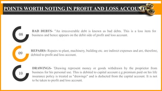 POINTS WORTH NOTING IN PROFIT AND LOSS ACCOUNT
BAD DEBTS- "An irrecoverable debt is known as bad debts. This is a loss item for
business and hence appears on the debit side of profit and loss account.
REPAIRS- Repairs to plant, machinery, building etc. are indirect expenses and are, therefore,
debited to profit and loss account.
DRAWINGS- 'Drawing represent money or goods withdrawn by the proprietor from
business for his personal use. This is debited to capital account e.g premium paid on his life
insurance policy is treated as "drawings" and is deducted from the capital account. It is not
to be taken to profit and loss account.
08
09
10
 
