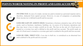 INCOME-TAX- In case of a trader, income tax paid is treated as a personal expense and is,
therefore, deducted from capital account. However, in case of companies or partnership
firms income tax is debited to profit and los account
LOSS OR GAIN ON ASSETS SOLD- Sometimes a business enterprise may sell its fixed
assets, such as furniture, machinery, building. etc. in course of its business operations and
thus may incur a loss or make a profit on its sale. The loss on the sale of a fixed asset is
treated as a revenue loss and is debited to the profit and loss account. The profit made on
sale of a fixed asset is treated as a revenue gain and is credited to the profit and loss account.
LOSS BY FIRE, THEFT ETC.- Loss due to theft etc. is considered as an abnormal loss
and is debited to the profit and loss account.
11
12
13
POINTS WORTH NOTING IN PROFIT AND LOSS ACCOUNT
 