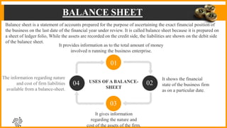BALANCE SHEET
USES OFA BALANCE-
SHEET
It shows the financial
state of the business firm
as on a particular date.
The information regarding nature
and cost of firm liabilities
available from a balance-sheet.
It gives information
regarding the nature and
cost of the assets of the firm.
01
02
03
04
Balance sheet is a statement of accounts prepared for the purpose of ascertaining the exact financial position of
the business on the last date of the financial year under review. It is called balance sheet because it is prepared on
a sheet of ledger folio, While the assets are recorded on the credit side, the liabilities are shown on the debit side
of the balance sheet.
It provides information as to the total amount of money
involved n running the business enterprise.
 