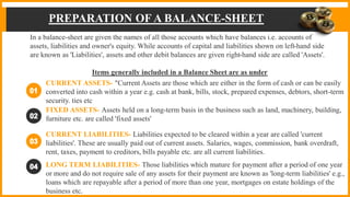 PREPARATION OF A BALANCE-SHEET
In a balance-sheet are given the names of all those accounts which have balances i.e. accounts of
assets, liabilities and owner's equity. While accounts of capital and liabilities shown on left-hand side
are known as 'Liabilities', assets and other debit balances are given right-hand side are called 'Assets'.
Items generally included in a Balance Sheet are as under
CURRENT ASSETS- "Current Assets are those which are either in the form of cash or can be easily
converted into cash within a year e.g. cash at bank, bills, stock, prepared expenses, debtors, short-term
security. ties etc
FIXED ASSETS- Assets held on a long-term basis in the business such as land, machinery, building,
furniture etc. are called 'fixed assets'
CURRENT LIABILITIES- Liabilities expected to be cleared within a year are called 'current
liabilities'. These are usually paid out of current assets. Salaries, wages, commission, bank overdraft,
rent, taxes, payment to creditors, bills payable etc. are all current liabilities.
LONG TERM LIABILITIES- Those liabilities which mature for payment after a period of one year
or more and do not require sale of any assets for their payment are known as 'long-term liabilities' e.g.,
loans which are repayable after a period of more than one year, mortgages on estate holdings of the
business etc.
 