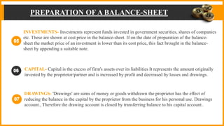PREPARATION OF A BALANCE-SHEET
INVESTMENTS- Investments represent funds invested in government securities, shares of companies
etc. These are shown at cost price in the balance-sheet. If on the date of preparation of the balance-
sheet the market price of an investment is lower than its cost price, this fact brought in the balance-
sheet by appending a suitable note.
CAPITAL- Capital is the excess of firm's assets over its liabilities It represents the amount originally
invested by the proprietor/partner and is increased by profit and decreased by losses and drawings.
DRAWINGS- 'Drawings' are sums of money or goods withdrawn the proprietor has the effect of
reducing the balance in the capital by the proprietor from the business for his personal use. Drawings
account., Therefore the drawing account is closed by transferring balance to his capital account..
 