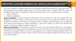 GROUPING AND RECORDING OFASSETS AND LIABILITIES
The items included in a balance-sheet need to be properly grouped and presented in a particular order. The
term grouping means putting together items of a similar nature under a common head. The assets and
liabilities are then shown in a particular order, which can be done in one of the following two methods-
1. Order of liquidity
2. Order of permanence
Order of liquidity- It means the order in which they can be converted into cash. For example; the most
liquid asset viz. cash in hand is shown first and the least liquid asset viz. goodwill is shown at the end.
Similarly the liabilities of a business are arranged in order of urgency of their repayment. For example, the
ones which are most urgent as regards repayment e.g. short term creditors are shown first and the least
urgent e.g. long-term creditors are shown at the end
Order of permanence- This method is exactly the reverse of the first method stated above. According to
this method, the permanent assets and liabilities are shown first, followed by current assets and liabilities.
The business enterprises which are run by a sole proprietor or by a group of partners generally follow the
first method to marshal their balance sheets, whereas joint stock companies prepare their balance- sheets in
order of permanence.
 