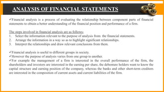 ANALYSIS OF FINANCIAL STATEMENTS
Financial analysis is a process of evaluating the relationship between component parts of financial
statements to obtain a better understanding of the financial position and performance of a firm.
The steps involved in financial analysis are as follows-
1. Select the information relevant to the purpose of analysis from the financial statements.
2. Arrange the information in a way so as to highlight significant relationships.
3. Interpret the relationships and draw relevant conclusions from them.
Financial analysis is useful to different groups in society.
However the purpose of analysis varies from one group to another.
For example the management of a firm is interested in the overall performance of the firm, the
shareholders and investors are interested in the earning per share, the debenture holders want to know the
capital structure and earning position of the company, whereas the banks and other short-term creditors
are interested in the composition of current assets and current liabilities of the firm.
 