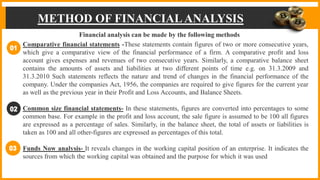 METHOD OF FINANCIALANALYSIS
Financial analysis can be made by the following methods
Comparative financial statements -These statements contain figures of two or more consecutive years,
which give a comparative view of the financial performance of a firm. A comparative profit and loss
account gives expenses and revenues of two consecutive years. Similarly, a comparative balance sheet
contains the amounts of assets and liabilities at two different points of time e.g. on 31.3.2009 and
31.3.2010 Such statements reflects the nature and trend of changes in the financial performance of the
company. Under the companies Act, 1956, the companies are required to give figures for the current year
as well as the previous year in their Profit and Loss Accounts, and Balance Sheets.
Common size financial statements- In these statements, figures are converted into percentages to some
common base. For example in the profit and loss account, the sale figure is assumed to be 100 all figures
are expressed as a percentage of sales. Similarly, in the balance sheet, the total of assets or liabilities is
taken as 100 and all other-figures are expressed as percentages of this total.
Funds Now analysis- It reveals changes in the working capital position of an enterprise. It indicates the
sources from which the working capital was obtained and the purpose for which it was used
 