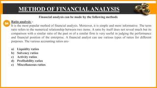 METHOD OF FINANCIALANALYSIS
METHOD OF FINANCIALANALYSIS
Financial analysis can be made by the following methods
Ratio analysis –
It is the most popular method of financial analysis. Moreover, it is simple and more informative. The term
ratio refers to the numerical relationship between two items. A ratio by itself does not reveal much but its
comparison with a similar ratio of the past or of a similar firm is very useful in judging the performance
and financial position of the enterprise. A financial analyst can use various types of ratios for different
purposes. The various accounting ratios are-
a) Liquidity ratios
b) Solvency ratios
c) Activity ratios
d) Profitability ratios
e) Miscellaneous ratios
 