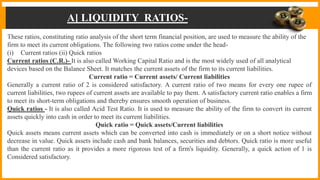 A] LIQUIDITY RATIOS-
These ratios, constituting ratio analysis of the short term financial position, are used to measure the ability of the
firm to meet its current obligations. The following two ratios come under the head-
(i) Current ratios (ii) Quick ratios
Current ratios (C.R.)- It is also called Working Capital Ratio and is the most widely used of all analytical
devices based on the Balance Sheet. It matches the current assets of the firm to its current liabilities.
Current ratio = Current assets/ Current liabilities
Generally a current ratio of 2 is considered satisfactory. A current ratio of two means for every one rupee of
current liabilities, two rupees of current assets are available to pay them. A satisfactory current ratio enables a firm
to meet its short-term obligations and thereby ensures smooth operation of business.
Quick ratios - It is also called Acid Test Ratio. It is used to measure the ability of the firm to convert its current
assets quickly into cash in order to meet its current liabilities.
Quick ratio = Quick assets/Current liabilities
Quick assets means current assets which can be converted into cash is immediately or on a short notice without
decrease in value. Quick assets include cash and bank balances, securities and debtors. Quick ratio is more useful
than the current ratio as it provides a more rigorous test of a firm's liquidity. Generally, a quick action of 1 is
Considered satisfactory.
 