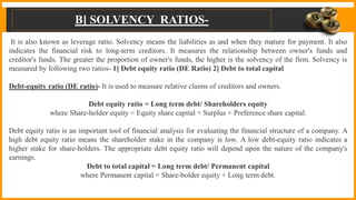 B] SOLVENCY RATIOS-
It is also known as leverage ratio. Solvency means the liabilities as and when they mature for payment. It also
indicates the financial risk to long-term creditors. It measures the relationship between owner's funds and
creditor's funds. The greater the proportion of owner's funds, the higher is the solvency of the firm. Solvency is
measured by following two ratios- 1] Debt equity ratio (DE Ratio) 2] Debt to total capital
Debt-equity ratio (DE ratio)- It is used to measure relative claims of creditors and owners.
Debt equity ratio = Long term debt/ Shareholders equity
where Share-holder equity = Equity share capital + Surplus + Preference share capital.
Debt equity ratio is an important tool of financial analysis for evaluating the financial structure of a company. A
high debt equity ratio means the shareholder stake in the company is low. A low debt-equity ratio indicates a
higher stake for share-holders. The appropriate debt equity ratio will depend upon the nature of the company's
earnings.
Debt to total capital = Long term debt/ Permanent capital
where Permanent capital = Share-bolder equity + Long term debt.
 