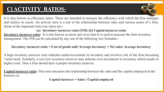 C] ACTIVITY RATIOS-
It is also known as efficiency ratios. These are intended to measure the efficiency with which the firm manages
and utilizes its assets. An activity ratio is a test of the relationship between sales and various assets of a firm.
Some of the important turn over ratios are:-
(a) Inventory turnover ratio (ITR) (b) Capital turnover ratio
Inventory turnover ratio- It is also known as stock turn over ratio It is used to measure the firm inventory
management. The ITR can be calculated by any one of the following two formulae:-
Inventory turnover ratio = Cost of goods sold /Average inventory = Net sales/ Average inventory
A high inventory turnover ratio indicates under-investment in inventory and involves risk of the firm becoming
"outof stock. Similarly, a very low inventory turnover may indicate over-investment in inventory which results in
higher costs. Thus a firm should have a proper inventory turnover.
Capital turnover ratio- This ratio measures the relationship between the sales and the capital employed in the
business ie.
Capital turnover = Sales / Capital employed
 