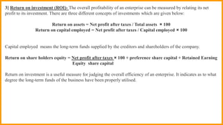 3] Return on investment (ROI)- The overall profitability of an enterprise can be measured by relating its net
profit to its investment. There are three different concepts of investments which are given below:
Return on assets = Net profit after taxes / Total assets × 100
Return on capital employed = Net profit after taxes / Capital employed × 100
Capital employed means the long-term funds supplied by the creditors and shareholders of the company.
Return on share holders equity = Net profit after taxes × 100 + preference share capital + Retained Earning
Equity share capital
Return on investment is a useful measure for judging the overall efficiency of an enterprise. It indicates as to what
degree the long-term funds of the business have been properly utilised.
 