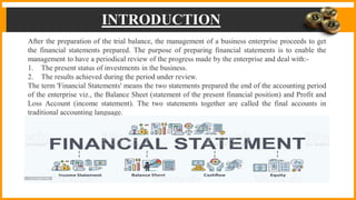 INTRODUCTION
After the preparation of the trial balance, the management of a business enterprise proceeds to get
the financial statements prepared. The purpose of preparing financial statements is to enable the
management to have a periodical review of the progress made by the enterprise and deal with:-
1. The present status of investments in the business.
2. The results achieved during the period under review.
The term 'Financial Statements' means the two statements prepared the end of the accounting period
of the enterprise viz., the Balance Sheet (statement of the present financial position) and Profit and
Loss Account (income statement). The two statements together are called the final accounts in
traditional accounting language.
 
