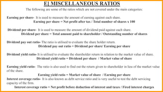 E] MISCELLANEOUS RATIOS
The following are some of the ratios which are not covered under the main categories:
Earning per share- It is used to measure the amount of earning against each share.
Earning per share = Net profit after tax / Total number of shares x 100
Dividend per share- It is used to measure the amount of dividend paid against each share.
Dividend per share = Total amount paid to shareholder / Outstanding number of shares
Dividend pay out ratio- The ratio is utilised to evaluate the share holder return.
Dividend pay out ratio = Dividend per share/ Earning per share
Dividend yield ratio- It is utilised to evaluate the shareholder return in relation to the market value of share.
Dividend yield ratio = Dividend per share / Market value of share
Earning yield ratio- The ratio is also used to find out the return given to shareholder in lieu of the market value
of the share.
Earning yield ratio = Market value of share / Earning per share
Interest coverage ratio- It is also known as debt service ratio and is very useful to test the debt servicing
capacity of the firm.
Interest coverage ratio = Net profit before deduction of interest and taxes / Fired interest charges
 