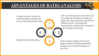ADVANTAGES OF RATIO ANALYSIS
1
2
4
3
The accounting ratios of one firm can
be compared with those of others to
judge the relative financial position of
different firms. This helps the
management to detect the weaknesses
and strengths of the firm.
Ratio analysis enables the firm to
judge whether its financial position
is improving or deteriorating over
the years
It helps in easier and better
understanding of profit and
loss account and balance sheet.
It helps in future planning.
 