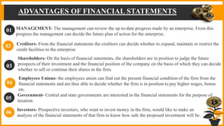 ADVANTAGES OF FINANCIAL STATEMENTS
MANAGEMENT- The management can review the up to-date progress made by an enterprise. From this
progress the management can decide the future plan of action for the enterprise.
01
02
03
04
05
06
Creditors- From the financial statements the creditors can decide whether to expand, maintain or restrict the
credit facilities to the enterprise
Shareholders- On the basis of financial statements, the shareholders are in position to judge the future
prospects of their investment and the financial position of the company on the basis of which they can decide
whether to sell or continue their shares in the firm.
Government- Central and state governments are interested in the financial statements for the purpose of
taxation.
Employees Unions- the employees union can find out the present financial condition of the firm from the
financial statements and are thus able to decide whether the firm is in position to pay higher wages, bonus
etc.
Investors- Prospective investors, who want to invest money in the firm, would like to make an
analysis of the financial statements of that firm to know how safe the proposed investment will be.
 