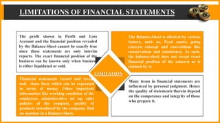 LIMITATIONS OF FINANCIAL STATEMENTS
The profit shown in Profit and Loss
Account and the financial position revealed
by the Balance-Sheet cannot be exactly true
since these statements are only interim
reports. The exact financial position of the
business can be known only when business
is either liquidated or sold.
Financial statements record and reveal
only those facts which can be expressed
in terms of money. Other important
information like working condition of the
employees, administrative set up, sales
policies of the company, quality of
products introduced by the company. find
no mention in a Balance-Sheet.
The Balance-Sheet is affected by various
factors, such as, fixed assets, going
concern concept and conventions like
conservatism and consistency. As such,
the balance-sheet does not reveal exact
financial position of the concern as is
claimed by it.
Many items in financial statements are
influenced by personal judgment. Hence
the quality of statements therein depend
on the competence and integrity of those
who prepare it.
LIMITATION
 