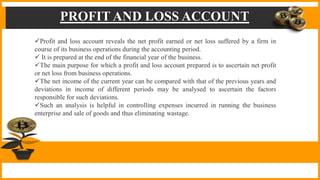 PROFIT AND LOSS ACCOUNT
Profit and loss account reveals the net profit earned or net loss suffered by a firm in
course of its business operations during the accounting period.
 It is prepared at the end of the financial year of the business.
The main purpose for which a profit and loss account prepared is to ascertain net profit
or net loss from business operations.
The net income of the current year can be compared with that of the previous years and
deviations in income of different periods may be analysed to ascertain the factors
responsible for such deviations.
Such an analysis is helpful in controlling expenses incurred in running the business
enterprise and sale of goods and thus eliminating wastage.
 