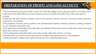 PREPARATION OF PROFIT AND LOSS ACCOUNT
On the determining the gross profit or gross loss from the trading account, the gross profit is recorded on the
credit side of the profit and loss account and gross loss is recorded on the debit side of the profit and loss
account.
After this, the other incomes' or gains, such as, rent received, interest received, commission earned, discount
received etc. are credited.
The expenses or losses, such as, salaries, rent, advertisement expenses, business expenses, printing, stationery
etc, are recorded on the debit side.
The grand total on both debit and credit sides are obtained. If the grand total on credit side is more than on the
debit side, it shows a net profit.
If the grand total on the debit side is more than on the credit side, it shows a net loss.
The net profit or a net loss as the case may be, is taken to the capital account of the proprietor.
While net profit is added to the capital account, net loss is deducted there from.
 