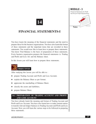 You have learnt the meaning of the financial statements and the need to
prepare these for the business organisations. You have also learnt the format
of these statements and the important items that are recorded in these
statements. You would now like to learn how to prepare these statements.
You know Trial Balance is the basis of preparation of these statements.
Every business organisation prepares the financial statements i.e. Trading
and Profit and Loss A/c and the Balance sheet.
In this lesson you will learn how to prepare these statements.
OBJECTIVES
After studying this lesson you will be able to :
prepare Trading Account and Profit and Loss Account;
explain the Balance Sheet as per format;
appreciate the marshalling of Balance Sheet;
classify the assets and liabilities;
prepare Balance Sheet.
14.1 PREPARATION OF TRADING ACCOUNT AND PROFIT
AND LOSS ACCOUNT
You have already learnt the meaning and format of Trading Account and
Profit and Loss Account. You have also learnt how to make journal entries
to transfer relevant ledger balances to Trading Account and Profit and Loss
Account. Now you will learn the various steps to be followed in preparing
these statements.
14
FINANCIAL STATEMENTS-I
MODULE - 3
Financial Statements for Profit
and Not for Profit Organisations
Notes
27ACCOUNTANCY
 