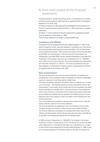 107
1. Form and content of the financial
   statements
Enel Spa operates in the electricity and gas sector, is incorporated as a company
limited by shares (società per azioni) and has its registered office in Viale Regina
margherita 137, Rome, italy.
as parent company, Enel Spa prepared the consolidated financial statements of
the Enel Group for the year ending december 31, 2009, presented in a separate
publication.
on march 17, 2010 the board of directors authorized the publication of these
financial statements at december 31, 2009.
these financial statements are subject to audit by KpmG Spa.


Compliance with IFRS/IAS
the separate financial statements for the year ended december 31, 2009 for the
parent company, Enel Spa, have been prepared in accordance with international
accounting standards (international accounting Standards - iaS and international
Financial Reporting Standards - iFRS) issued by international accounting Standards
board (iaSb), the interpretations of the international Financial Reporting
interpretations committee (iFRic) and the Standing interpretations committee (Sic),
recognized in the European Union pursuant to Regulation (Ec) no. 1606/2002
and in effect as of the close of the year. all of these standards and interpretations
are hereinafter referred to as “iFRS-EU”. the financial statements have also
been prepared in conformity with measures issued in implementation of article 9
of Legislative decree 38 of February 28, 2005.


Basis of presentation
the financial statements consist of the income statement, the statement of
comprehensive income, the balance sheet, the statement of changes in shareholders’
equity, the statement of cash flows and the related notes.
the assets and liabilities reported in the balance sheet are classified on a “current/
non-current basis”, with separate reporting of assets and liabilities held for sale,
where present. current assets, which include cash and cash equivalents, are assets
that are intended to be realized, sold or consumed during the normal operating
cycle of the company or in the twelve months following the balance sheet date.
current liabilities are liabilities that are expected to be settled during the normal
operating cycle of the company or within the twelve months following the close
of the financial year.
the income statement is classified on the basis of the nature of costs, while the
indirect method is used for the cash flow statement.
the financial statements are presented in euro, the functional currency of the
company. all figures are shown in millions of euro unless stated otherwise.
the financial statements are prepared on a going-concern basis using the cost
method, with the exception of items that are measured at fair value under iFRS-EU,
as specified in the measurement policies for the individual items.


in 2009, pursuant to Regulation no. 1606/2002, the European commission
endorsed a number of interpretations of the international accounting standards
whose application on a retrospective basis gave rise to adjustments in a number
of items of the financial statements for the year ended december 31, 2008, as well
as to the opening balances of the balance sheet for that year. accordingly, the
 