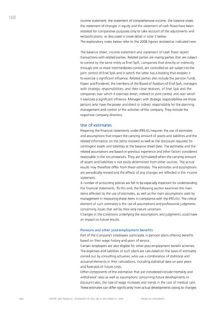 108
                                       income statement, the statement of comprehensive income, the balance sheet,
                                       the statement of changes in equity and the statement of cash flows have been
                                       restated for comparative purposes only to take account of the adjustments and
                                       reclassifications, as discussed in more detail in note 3 below.
                                       the explanatory notes below refer to the 2008 figures restated as indicated here.


                                       the balance sheet, income statement and statement of cash flows report
                                       transactions with related parties. Related parties are mainly parties that are subject
                                       to control by the same entity as Enel Spa, companies that directly or indirectly
                                       through one or more intermediaries control, are controlled or are subject to the
                                       joint control of Enel Spa and in which the latter has a holding that enables it
                                       to exercise a significant influence. Related parties also include the pension funds
                                       Fopen and Fondenel, the members of the board of auditors of Enel Spa, managers
                                       with strategic responsibilities, and their close relatives, of Enel Spa and the
                                       companies over which it exercises direct, indirect or joint control and over which
                                       it exercises a significant influence. managers with strategic responsibilities are those
                                       persons who have the power and direct or indirect responsibility for the planning,
                                       management and control of the activities of the company. they include the
                                       respective company directors.


                                       Use of estimates
                                       preparing the financial statements under iFRS-EU requires the use of estimates
                                       and assumptions that impact the carrying amount of assets and liabilities and the
                                       related information on the items involved as well as the disclosure required for
                                       contingent assets and liabilities at the balance sheet date. the estimates and the
                                       related assumptions are based on previous experience and other factors considered
                                       reasonable in the circumstances. they are formulated when the carrying amount
                                       of assets and liabilities is not easily determined from other sources. the actual
                                       results may therefore differ from these estimates. the estimates and assumptions
                                       are periodically revised and the effects of any changes are reflected in the income
                                       statement.
                                       a number of accounting policies are felt to be especially important for understanding
                                       the financial statements. to this end, the following section examines the main
                                       items affected by the use of estimates, as well as the main assumptions used by
                                       management in measuring these items in compliance with the iFRS-EU. the critical
                                       element of such estimates is the use of assumptions and professional judgments
                                       concerning issues that are by their very nature uncertain.
                                       changes in the conditions underlying the assumptions and judgments could have
                                       an impact on future results.


                                       Pensions and other post-employment benefits
                                       part of the company’s employees participate in pension plans offering benefits
                                       based on their wage history and years of service.
                                       certain employees are also eligible for other post-employment benefit schemes.
                                       the expenses and liabilities of such plans are calculated on the basis of estimates
                                       carried out by consulting actuaries, who use a combination of statistical and
                                       actuarial elements in their calculations, including statistical data on past years
                                       and forecasts of future costs.
                                       other components of the estimation that are considered include mortality and
                                       withdrawal rates as well as assumptions concerning future developments in
                                       discount rates, the rate of wage increases and trends in the cost of medical care.
                                       these estimates can differ significantly from actual developments owing to changes


      ENEL   REpoRt aNd FiNaNciaL StatEmENtS oF ENEL Spa at dEcEmbER 31, 2009        FiNaNciaL StatEmENtS
 