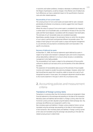 109
in economic and market conditions, increases or decreases in withdrawal rates and
the lifespan of participants, as well as changes in the effective cost of medical care.
Such differences can have a substantial impact on the quantification of pension
costs and other related expenses.


Recoverability of non-current assets
the carrying amount of non-current assets and assets held for sale is reviewed
periodically and wherever circumstances or events suggest that more frequent
review is necessary.
Where the value of a group of non-current assets is considered to be impaired, it
is written down to its recoverable value, as estimated on the basis of the use of the
assets and their future disposal, in accordance with the company’s most recent plans.
the estimates of such recoverable values are considered reasonable.
Nevertheless, possible changes in the estimation factors on which the calculation
of such values is performed could generate different recoverable values. the
analysis of each group of non-current assets is unique and requires management
to use estimates and assumptions considered prudent and reasonable in the
specific circumstances.


Recovery of deferred tax assets
at december 31, 2009, the financial statements report deferred tax assets in
respect of tax losses to be reversed in subsequent years and income components
whose deductibility is deferred in an amount whose recovery is considered by
management to be highly probable.
the recoverability of such assets is subject to the achievement of future profits
sufficient to absorb such tax losses and to use the benefits of the other deferred
tax assets.
the assessment of recoverability takes account of the estimate of future taxable
incomes and is based on prudent tax planning strategies. However, where Enel
Spa should become aware that it would be unable to recover all or part of such
recognized tax assets in future years, the consequent adjustment would be taken
to the income statement in the year in which this circumstance arises.




2. Accounting policies and measurement
   criteria
Translation of foreign currency items
transactions in currencies other than the functional currency are recognized in these
financial statements at the exchange rate prevailing on the date of the transaction.
monetary assets and liabilities denominated in a foreign currency other than the
functional currency are later adjusted using the balance sheet exchange rate. any
exchange rate differences are recognized in profit or loss.
Non-monetary assets and liabilities in foreign currency stated at historic cost are
translated using the exchange rate prevailing on the date of initial recognition
of the transaction. Non-monetary assets and liabilities in foreign currency carried
at fair value are translated using the exchange rate prevailing on the date the
related carrying amount is determined.
 
