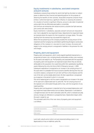 110
                                       Equity investments in subsidiaries, associated companies
                                       and joint ventures
                                       Subsidiaries comprise those entities for which Enel Spa has the direct or indirect
                                       power to determine their financial and operating policies for the purposes of
                                       obtaining the benefits of their activities. associated companies comprise those
                                       entities in which Enel Spa has a significant influence. in assessing the existence
                                       of a situation of control or significant influence, account is also taken of potential
                                       voting rights that are effectively exercisable or convertible.
                                       Joint ventures are enterprises over whose economic activities Enel Spa exercises
                                       joint control with other entities.
                                       Equity investments in subsidiaries, associates and joint ventures are measured at
                                       cost. cost is adjusted for any impairment losses. adjustments for impairment losses
                                       are reversed where the reasons for their recognition no longer obtain. the value
                                       resulting from the reversal may not exceed the original cost.
                                       Where the loss pertaining to the company exceeds the carrying amount of the
                                       investment and the company has committed to performing the legal or constructive
                                       obligations of the investee or in any event to cover its losses, the excess with
                                       respect to the carrying amount is recognized in liabilities in the provision for risks
                                       and charges.


                                       Property, plant and equipment
                                       property, plant and equipment, which mainly regards leasehold improvements, is
                                       recognized at historic cost, including directly attributable ancillary costs necessary
                                       for the asset to be ready for use. the borrowing costs associated with the acquisition
                                       of property, plant and equipment are expensed except where they are directly
                                       attributable to the acquisition of an asset that justifie their capitalization (qualifying
                                       assets) following the entry into force of iaS 23 Revised at January 1, 2009.
                                       Subsequent expenditure is recognized as an increase in the carrying amount of
                                       the asset when it is probable that future economic benefits deriving from the cost
                                       incurred to replace a component of such item will flow to the enterprise and the
                                       cost of the item can be reliably determined. all other expenditure is recognized
                                       as an expense in the period in which it is incurred.
                                       the cost of replacing part or all of an asset is recognized as an increase in the value
                                       of the asset and is depreciated over its useful life. the net carrying amount of
                                       the replaced unit is eliminated through profit or loss, with the recognition of any
                                       capital gain/loss.
                                       property, plant and equipment is reported net of accumulated depreciation and
                                       any impairment losses determined as set out below. depreciation is calculated on
                                       a straight-line basis over the item’s estimated useful life, which is reviewed annually
                                       and any changes are reflected on a prospective basis. depreciation begins when
                                       the asset is ready for use.
                                       the estimated useful life of the main items of property, plant and equipment
                                       is as follows:


                                                                                Useful life

                                       Leasehold improvements                   Shorter of term of lease and residual useful life
                                       Civil buildings                          40 years
                                       Other assets                             7 years




                                       Land, both unbuilt and on which civil and industrial buildings stand, is not
                                       depreciated as it has an indefinite useful life.


      ENEL   REpoRt aNd FiNaNciaL StatEmENtS oF ENEL Spa at dEcEmbER 31, 2009                 FiNaNciaL StatEmENtS
 