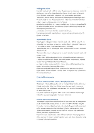 111
Intangible assets
intangible assets, all with a definite useful life, are measured at purchase or internal
development cost, when it is probable that the use of such assets will generate
future economic benefits and the related cost can be reliably determined.
the cost includes any directly attributable incidental expenses necessary to make
the assets ready for use. the assets are shown net of accumulated amortization
and any impairment losses, determined as follows.
amortization is calculated on a straight-line basis over the item’s estimated useful
life, which is checked at least annually. any changes in amortization policies are
reflected on a prospective basis.
amortization commences when the asset is ready for use.
intangible assets mainly regard software licenses with an estimated useful life
of three to five years.


Impairment losses
property, plant and equipment and intangible assets with a definite useful life are
reviewed at least once a year to determine whether there is evidence of impairment.
if such evidence exists, the recoverable amount is estimated.
the recoverable amount of intangible assets not yet available for use is estimated
at least annually.
the recoverable amount is the greater of an asset’s fair value less costs to sell and
its value in use.
Value in use is determined by discounting estimated future cash flows using
a pre-tax discount rate that reflects the current market assessment of the time
value of money and the specific risks of the asset.
an impairment loss is recognized in the income statement if an asset’s carrying
amount is higher than its recoverable amount.
impairment losses are reversed if the impairment has been reduced or is no
longer present or there has been a change in the assumptions used to determine
the recoverable amount.


Financial instruments

Financial assets measured at fair value through profit or loss
this category includes debt securities held for trading or designated as at fair value
through profit or loss at the time of initial recognition and equity investments
in entities other than subsidiaries, associates and joint ventures (not classified
as “assets held for sale”).
Such assets are initially recognized at fair value. Gains and losses from changes
in their fair value are recognized in the income statement.


Financial assets held to maturity
this category comprises non-derivative financial instruments that do not represent
equity investments that are quoted on an active market for which the entity has
the positive intention and ability to hold until maturity. they are initially recognized
at fair value as measured at the trade date, including any transaction costs.
Subsequently, they are measured at amortized cost using the effective interest
method, net of any impairment losses.
impairment losses are calculated as the difference between the carrying amount
of the asset and the present value of expected future cash flows, discounted using
the original effective interest rate.
 