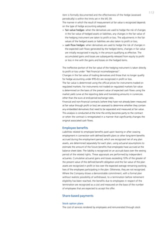 113
item is formally documented and the effectiveness of the hedge (assessed
periodically) is within the limits set in the iaS 39.
the manner in which the result of measurement at fair value is recognized depends
on the type of hedge accounting adopted:
> fair value hedges: when the derivatives are used to hedge the risk of changes
  in the fair value of hedged assets or liabilities, any changes in the fair value of
  the hedging instrument are taken to profit or loss. the adjustments in the fair
  values of the hedged assets or liabilities are also taken to profit or loss;
> cash flow hedges: when derivatives are used to hedge the risk of changes in
  the expected cash flows generated by the hedged items, changes in fair value
  are initially recognized in equity, in the amount qualifying as effective. the
  accumulated gains and losses are subsequently released from equity to profit
  or loss in line with the gains and losses on the hedged items.


the ineffective portion of the fair value of the hedging instrument is taken directly
to profit or loss under “Net financial income/(expense)”.
changes in the fair value of trading derivatives and those that no longer qualify
for hedge accounting under iFRS-EU are recognized in profit or loss.
the fair value is determined using the official prices for instruments traded on
regulated markets. For instruments not traded on regulated markets fair value
is determined on the basis of the present value of expected cash flows using the
market yield curve at the reporting date and translating amounts in currencies
other than the euro at end-period exchange rates.
Financial and non-financial contracts (where they have not already been measured
at fair value through profit or loss) are assessed to determine whether they contain
any embedded derivatives that need to be separated and measured at fair value.
this analysis is conducted at the time the entity becomes party to the contract
or when the contract is renegotiated in a manner that significantly changes the
original associated cash flows.


Employee benefits
Liabilities related to employee benefits paid upon leaving or after ceasing
employment in connection with defined benefit plans or other long-term benefits
accrued during the employment period, which are recognized net of any plan
assets, are determined separately for each plan, using actuarial assumptions to
estimate the amount of the future benefits that employees have accrued at the
balance sheet date. the liability is recognized on an accruals basis over the vesting
period of the related rights. these appraisals are performed by independent
actuaries. cumulative actuarial gains and losses exceeding 10% of the greater of
the present value of the defined benefit obligation and the fair value of the plan
assets are recognized in profit or loss over the expected average remaining working
lives of the employees participating in the plan. otherwise, they are not recognized.
Where the company shows a demonstrable commitment, with a formal plan
without realistic possibility of withdrawal, to a termination before retirement
eligibility has been reached, the benefits due to employees in respect of the
termination are recognized as a cost and measured on the basis of the number
of employees that are expected to accept the offer.


Share-based payments

Stock option plans
the cost of services rendered by employees and remunerated through stock
 