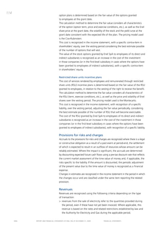 114
                                       option plans is determined based on the fair value of the options granted
                                       to employees at the grant date.
                                       the calculation method to determine the fair value considers all characteristics
                                       of the option (option term, price and exercise conditions, etc.), as well as the Enel
                                       share price at the grant date, the volatility of the stock and the yield curve at the
                                       grant date consistent with the expected life of the plan. the pricing model used
                                       is the cox-Rubinstein.
                                       this cost is recognized in the income statement, with a specific contra-item in
                                       shareholders’ equity, over the vesting period considering the best estimate possible
                                       of the number of options that will vest.
                                       the value of the stock options granted by Enel Spa to employees of its direct and
                                       indirect subsidiaries is recognized as an increase in the cost of the investment
                                       in those companies (or in the first-level subsidiary in cases where the options have
                                       been granted to employees of indirect subsidiaries), with a specific contra-item
                                       in shareholders’ equity.


                                       Restricted share units incentive plans
                                       the cost of services rendered by employees and remunerated through restricted
                                       share units (RSU) incentive plans is determined based on the fair value of the RSU
                                       granted to employees, in relation to the vesting of the right to receive the benefit.
                                       the calculation method to determine the fair value considers all characteristics of
                                       the RSU (term, exercise conditions, etc.), as well as the price and volatility of Enel
                                       shares over the vesting period. the pricing model used is the montecarlo.
                                       this cost is recognized in the income statement, with recognition of a specific
                                       liability, over the vesting period, adjusting the fair value periodically, considering
                                       the best estimate possible of the number of RSU that will become exercisable.
                                       the cost of the RSU granted by Enel Spa to employees of its direct and indirect
                                       subsidiaries is recognized as an increase in the cost of the investment in those
                                       companies (or in the first-level subsidiary in cases where the options have been
                                       granted to employees of indirect subsidiaries), with recognition of a specific liability.


                                       Provisions for risks and charges
                                       accruals to the provisions for risks and charges are recognized where there is a legal
                                       or constructive obligation as a result of a past event at period-end, the settlement
                                       of which is expected to result in an outflow of resources whose amount can be
                                       reliably estimated. Where the impact is significant, the accruals are determined
                                       by discounting expected future cash flows using a pre-tax discount rate that reflects
                                       the current market assessment of the time value of money and, if applicable, the
                                       risks specific to the liability. if the amount is discounted, the periodic adjustment
                                       of the present value due to the time value of money is recognized as a financial
                                       expense.
                                       changes in estimates are recognized in the income statement in the period in which
                                       the changes occur and are classified under the same item reporting the related
                                       provision.


                                       Revenues
                                       Revenues are recognized using the following criteria depending on the type
                                       of transaction:
                                       > revenues from the sale of electricity refer to the quantities provided during
                                           the period, even if these have not yet been invoiced. Where applicable, this
                                           revenue is based on the rates and related restrictions established by law and
                                           the authority for Electricity and Gas during the applicable period;


      ENEL   REpoRt aNd FiNaNciaL StatEmENtS oF ENEL Spa at dEcEmbER 31, 2009        FiNaNciaL StatEmENtS
 