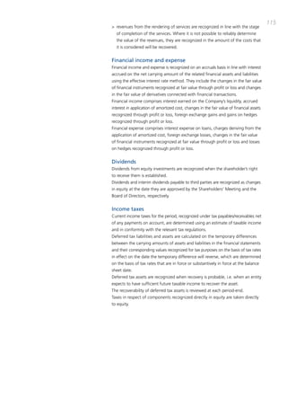 115
> revenues from the rendering of services are recognized in line with the stage
  of completion of the services. Where it is not possible to reliably determine
  the value of the revenues, they are recognized in the amount of the costs that
  it is considered will be recovered.


Financial income and expense
Financial income and expense is recognized on an accruals basis in line with interest
accrued on the net carrying amount of the related financial assets and liabilities
using the effective interest rate method. they include the changes in the fair value
of financial instruments recognized at fair value through profit or loss and changes
in the fair value of derivatives connected with financial transactions.
Financial income comprises interest earned on the company’s liquidity, accrued
interest in application of amortized cost, changes in the fair value of financial assets
recognized through profit or loss, foreign exchange gains and gains on hedges
recognized through profit or loss.
Financial expense comprises interest expense on loans, charges deriving from the
application of amortized cost, foreign exchange losses, changes in the fair value
of financial instruments recognized at fair value through profit or loss and losses
on hedges recognized through profit or loss.


Dividends
dividends from equity investments are recognized when the shareholder’s right
to receive them is established.
dividends and interim dividends payable to third parties are recognized as changes
in equity at the date they are approved by the Shareholders’ meeting and the
board of directors, respectively.


Income taxes
current income taxes for the period, recognized under tax payables/receivables net
of any payments on account, are determined using an estimate of taxable income
and in conformity with the relevant tax regulations.
deferred tax liabilities and assets are calculated on the temporary differences
between the carrying amounts of assets and liabilities in the financial statements
and their corresponding values recognized for tax purposes on the basis of tax rates
in effect on the date the temporary difference will reverse, which are determined
on the basis of tax rates that are in force or substantively in force at the balance
sheet date.
deferred tax assets are recognized when recovery is probable, i.e. when an entity
expects to have sufficient future taxable income to recover the asset.
the recoverability of deferred tax assets is reviewed at each period-end.
taxes in respect of components recognized directly in equity are taken directly
to equity.
 