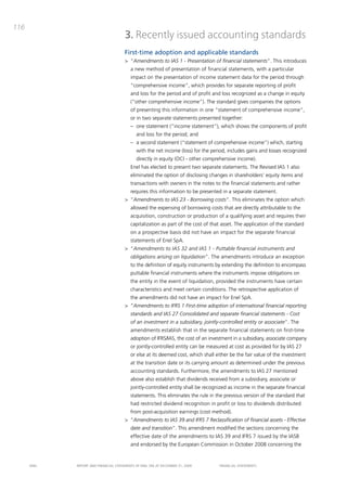 116
                                       3. Recently issued accounting standards
                                       First-time adoption and applicable standards
                                       > “Amendments to IAS 1 - Presentation of financial statements”. this introduces
                                          a new method of presentation of financial statements, with a particular
                                          impact on the presentation of income statement data for the period through
                                          “comprehensive income”, which provides for separate reporting of profit
                                          and loss for the period and of profit and loss recognized as a change in equity
                                          (“other comprehensive income”). the standard gives companies the options
                                          of presenting this information in one “statement of comprehensive income”,
                                          or in two separate statements presented together:
                                          – one statement (“income statement”), which shows the components of profit
                                              and loss for the period; and
                                          – a second statement (“statement of comprehensive income”) which, starting
                                              with the net income (loss) for the period, includes gains and losses recognized
                                              directly in equity (oci - other comprehensive income).
                                          Enel has elected to present two separate statements. the Revised iaS 1 also
                                          eliminated the option of disclosing changes in shareholders’ equity items and
                                          transactions with owners in the notes to the financial statements and rather
                                          requires this information to be presented in a separate statement.
                                       > “Amendments to IAS 23 - Borrowing costs”. this eliminates the option which
                                          allowed the expensing of borrowing costs that are directly attributable to the
                                          acquisition, construction or production of a qualifying asset and requires their
                                          capitalization as part of the cost of that asset. the application of the standard
                                          on a prospective basis did not have an impact for the separate financial
                                          statements of Enel Spa.
                                       > “Amendments to IAS 32 and IAS 1 - Puttable financial instruments and
                                          obligations arising on liquidation”. the amendments introduce an exception
                                          to the definition of equity instruments by extending the definition to encompass
                                          puttable financial instruments where the instruments impose obligations on
                                          the entity in the event of liquidation, provided the instruments have certain
                                          characteristics and meet certain conditions. the retrospective application of
                                          the amendments did not have an impact for Enel Spa.
                                       > “Amendments to IFRS 1 First-time adoption of international financial reporting
                                          standards and IAS 27 Consolidated and separate financial statements - Cost
                                          of an investment in a subsidiary, jointly-controlled entity or associate”. the
                                          amendments establish that in the separate financial statements on first-time
                                          adoption of iFRS/iaS, the cost of an investment in a subsidiary, associate company
                                          or jointly-controlled entity can be measured at cost as provided for by iaS 27
                                          or else at its deemed cost, which shall either be the fair value of the investment
                                          at the transition date or its carrying amount as determined under the previous
                                          accounting standards. Furthermore, the amendments to iaS 27 mentioned
                                          above also establish that dividends received from a subsidiary, associate or
                                          jointly-controlled entity shall be recognized as income in the separate financial
                                          statements. this eliminates the rule in the previous version of the standard that
                                          had restricted dividend recognition in profit or loss to dividends distributed
                                          from post-acquisition earnings (cost method).
                                       > “Amendments to IAS 39 and IFRS 7 Reclassification of financial assets - Effective
                                          date and transition”. this amendment modified the sections concerning the
                                          effective date of the amendments to iaS 39 and iFRS 7 issued by the iaSb
                                          and endorsed by the European commission in october 2008 concerning the


      ENEL   REpoRt aNd FiNaNciaL StatEmENtS oF ENEL Spa at dEcEmbER 31, 2009       FiNaNciaL StatEmENtS
 